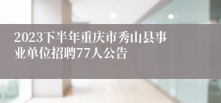 2023下半年重庆市秀山县事业单位招聘77人公告