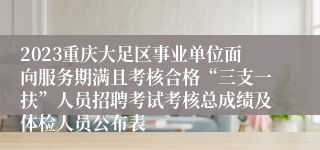 2023重庆大足区事业单位面向服务期满且考核合格“三支一扶”人员招聘考试考核总成绩及体检人员公布表