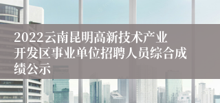 2022云南昆明高新技术产业开发区事业单位招聘人员综合成绩公示