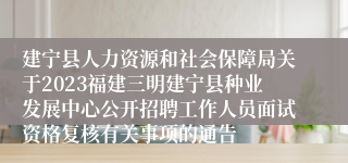 建宁县人力资源和社会保障局关于2023福建三明建宁县种业发展中心公开招聘工作人员面试资格复核有关事项的通告