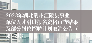 2023年湖北荆州江陵县事业单位人才引进报名资格审查结果及部分岗位招聘计划取消公告（第二批）