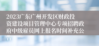 2023广东广州开发区财政投资建设项目管理中心专项招聘政府中级雇员网上报名时间补充公告