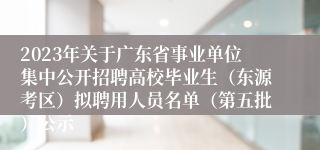 2023年关于广东省事业单位集中公开招聘高校毕业生（东源考区）拟聘用人员名单（第五批）公示 