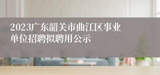 2023广东韶关市曲江区事业单位招聘拟聘用公示