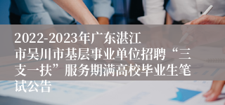 2022-2023年广东湛江市吴川市基层事业单位招聘“三支一扶”服务期满高校毕业生笔试公告