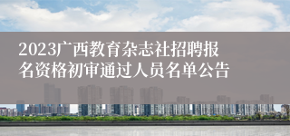 2023广西教育杂志社招聘报名资格初审通过人员名单公告