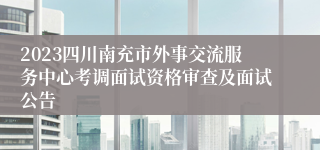 2023四川南充市外事交流服务中心考调面试资格审查及面试公告