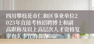 四川攀枝花市仁和区事业单位2023年直接考核招聘博士和副高职称及以上高层次人才资格复审有关事宜的公告