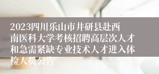 2023四川乐山市井研县赴西南医科大学考核招聘高层次人才和急需紧缺专业技术人才进入体检人员公告