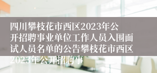 四川攀枝花市西区2023年公开招聘事业单位工作人员入围面试人员名单的公告攀枝花市西区2023年公开招聘事