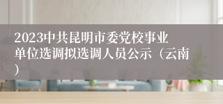 2023中共昆明市委党校事业单位选调拟选调人员公示（云南）