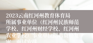 2023云南红河州教育体育局所属事业单位（红河州民族师范学校、红河州财经学校、红河州农业学校）事业单位招聘资格复审、面试安排