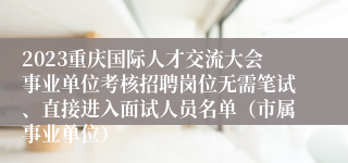 2023重庆国际人才交流大会事业单位考核招聘岗位无需笔试、直接进入面试人员名单（市属事业单位）