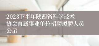 2023下半年陕西省科学技术协会直属事业单位招聘拟聘人员公示