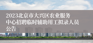 2023北京市大兴区农业服务中心招聘临时辅助用工拟录人员公告