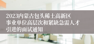 2023内蒙古包头稀土高新区事业单位高层次和紧缺急需人才引进的面试通知