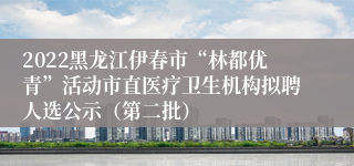 2022黑龙江伊春市“林都优青”活动市直医疗卫生机构拟聘人选公示（第二批）