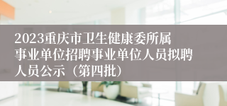 2023重庆市卫生健康委所属事业单位招聘事业单位人员拟聘人员公示（第四批）