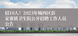 招10人！2023年城西区彭家寨镇卫生院公开招聘工作人员公告