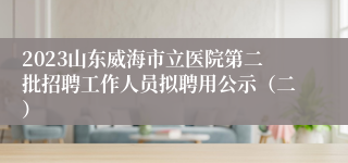 2023山东威海市立医院第二批招聘工作人员拟聘用公示（二）