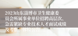 2023山东淄博市卫生健康委员会所属事业单位招聘高层次、急需紧缺专业技术人才面试成绩及考察、体检公告