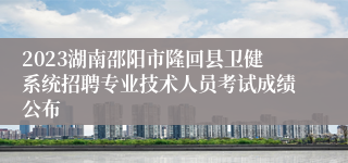 2023湖南邵阳市隆回县卫健系统招聘专业技术人员考试成绩公布