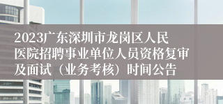 2023广东深圳市龙岗区人民医院招聘事业单位人员资格复审及面试（业务考核）时间公告