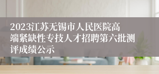 2023江苏无锡市人民医院高端紧缺性专技人才招聘第六批测评成绩公示