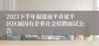 2023下半年福建南平市延平区区属国有企业社会招聘面试公告