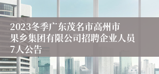 2023冬季广东茂名市高州市果乡集团有限公司招聘企业人员7人公告