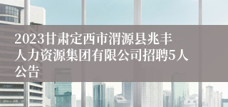 2023甘肃定西市渭源县兆丰人力资源集团有限公司招聘5人公告