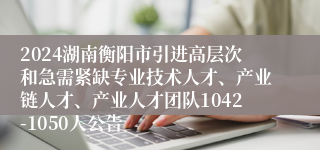 2024湖南衡阳市引进高层次和急需紧缺专业技术人才、产业链人才、产业人才团队1042-1050人公告