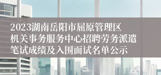 2023湖南岳阳市屈原管理区机关事务服务中心招聘劳务派遣笔试成绩及入围面试名单公示