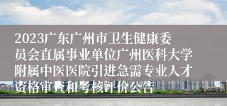 2023广东广州市卫生健康委员会直属事业单位广州医科大学附属中医医院引进急需专业人才资格审查和考核评价公告