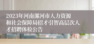 2023年河南漯河市人力资源和社会保障局招才引智高层次人才招聘体检公告