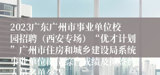 2023广东广州市事业单位校园招聘（西安专场）“优才计划”广州市住房和城乡建设局系统事业单位岗位综合成绩及拟签约人员名单公告