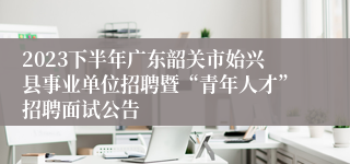 2023下半年广东韶关市始兴县事业单位招聘暨“青年人才”招聘面试公告