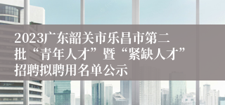 2023广东韶关市乐昌市第二批“青年人才”暨“紧缺人才”招聘拟聘用名单公示