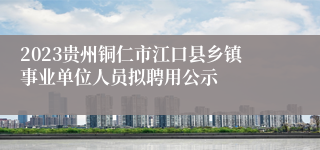 2023贵州铜仁市江口县乡镇事业单位人员拟聘用公示