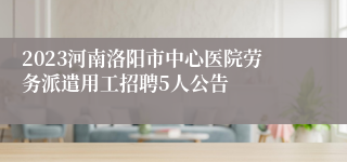 2023河南洛阳市中心医院劳务派遣用工招聘5人公告