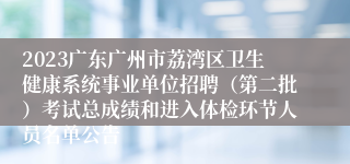 2023广东广州市荔湾区卫生健康系统事业单位招聘（第二批）考试总成绩和进入体检环节人员名单公告