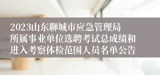 2023山东聊城市应急管理局所属事业单位选聘考试总成绩和进入考察体检范围人员名单公告