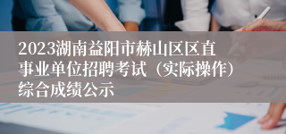 2023湖南益阳市赫山区区直事业单位招聘考试（实际操作）综合成绩公示