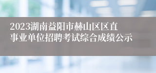 2023湖南益阳市赫山区区直事业单位招聘考试综合成绩公示