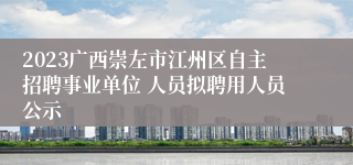 2023广西崇左市江州区自主招聘事业单位 人员拟聘用人员公示