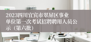 2023四川宜宾市翠屏区事业单位第一次考试招聘聘用人员公示（第六批）