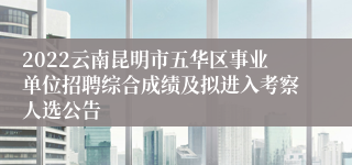 2022云南昆明市五华区事业单位招聘综合成绩及拟进入考察人选公告