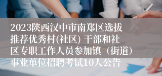 2023陕西汉中市南郑区选拔推荐优秀村(社区) 干部和社区专职工作人员参加镇（街道）事业单位招聘考试10人公告