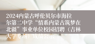 2024内蒙古呼伦贝尔市海拉尔第二中学“情系内蒙古筑梦在北疆”事业单位校园招聘（吉林大学专场）成绩公示