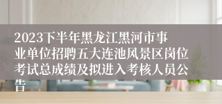 2023下半年黑龙江黑河市事业单位招聘五大连池风景区岗位考试总成绩及拟进入考核人员公告